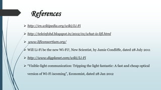 References
 http://en.wikipedia.org/wiki/Li-Fi
 http://teleinfobd.blogspot.in/2012/01/what-is-lifi.html
 www.lificonsortium.org/
 Will Li-Fi be the new Wi-Fi?, New Scientist, by Jamie Condliffe, dated 28 July 2011
 http://www.digplanet.com/wiki/Li-Fi
 “Visible-light communication: Tripping the light fantastic: A fast and cheap optical
version of Wi-Fi iscoming”, Economist, dated 28 Jan 2012
 
