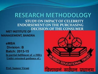 STUDY ON IMPACT OF CELEBRITY
ENDORSEMENT ON THE PURCHASING
DECISION OF THE CONSUMER
MET INSTITUTE OF
MANAGEMENT, BANDRA
eMBA
Division: B
Batch: 2013-15
In partial fulfilment of e-MBA
Under esteemed guidance of :
Prof. Sameer Virani
 