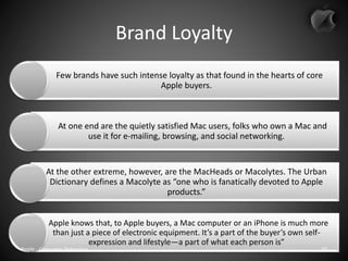 Brand Loyalty
Few brands have such intense loyalty as that found in the hearts of core
Apple buyers.
At one end are the quietly satisfied Mac users, folks who own a Mac and
use it for e-mailing, browsing, and social networking.
At the other extreme, however, are the MacHeads or Macolytes. The Urban
Dictionary defines a Macolyte as “one who is fanatically devoted to Apple
products.”
Apple knows that, to Apple buyers, a Mac computer or an iPhone is much more
than just a piece of electronic equipment. It’s a part of the buyer’s own self-
expression and lifestyle—a part of what each person is”
Apple - Consumer Behaviour 10
 