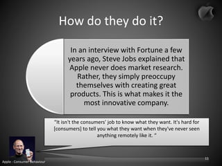 How do they do it?
In an interview with Fortune a few
years ago, Steve Jobs explained that
Apple never does market research.
Rather, they simply preoccupy
themselves with creating great
products. This is what makes it the
most innovative company.
“It isn't the consumers' job to know what they want. It's hard for
[consumers] to tell you what they want when they've never seen
anything remotely like it. “
Apple - Consumer Behaviour
11
 
