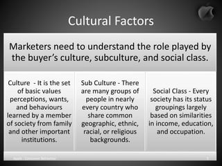 Cultural Factors
Marketers need to understand the role played by
the buyer’s culture, subculture, and social class.
Culture - It is the set
of basic values
perceptions, wants,
and behaviours
learned by a member
of society from family
and other important
institutions.
Sub Culture - There
are many groups of
people in nearly
every country who
share common
geographic, ethnic,
racial, or religious
backgrounds.
Social Class - Every
society has its status
groupings largely
based on similarities
in income, education,
and occupation.
Apple - Consumer Behaviour 5
 