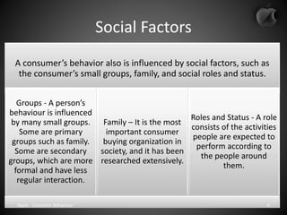 Social Factors
A consumer’s behavior also is influenced by social factors, such as
the consumer’s small groups, family, and social roles and status.
Groups - A person’s
behaviour is influenced
by many small groups.
Some are primary
groups such as family.
Some are secondary
groups, which are more
formal and have less
regular interaction.
Family – It is the most
important consumer
buying organization in
society, and it has been
researched extensively.
Roles and Status - A role
consists of the activities
people are expected to
perform according to
the people around
them.
Apple - Consumer Behaviour 6
 