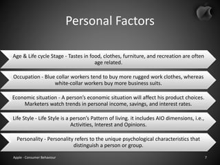 Personal Factors
Age & Life cycle Stage - Tastes in food, clothes, furniture, and recreation are often
age related.
Occupation - Blue collar workers tend to buy more rugged work clothes, whereas
white-collar workers buy more business suits.
Economic situation - A person’s economic situation will affect his product choices.
Marketers watch trends in personal income, savings, and interest rates.
Life Style - Life Style is a person’s Pattern of living. it includes AIO dimensions, i.e.,
Activities, Interest and Opinions.
Personality - Personality refers to the unique psychological characteristics that
distinguish a person or group.
Apple - Consumer Behaviour 7
 