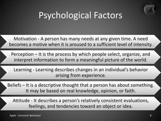 Psychological Factors
Motivation - A person has many needs at any given time. A need
becomes a motive when it is aroused to a sufficient level of intensity.
Perception – It is the process by which people select, organize, and
interpret information to form a meaningful picture of the world.
Learning - Learning describes changes in an individual’s behavior
arising from experience.
Beliefs – It is a descriptive thought that a person has about something.
It may be based on real knowledge, opinion, or faith.
Attitude - It describes a person’s relatively consistent evaluations,
feelings, and tendencies toward an object or idea.
Apple - Consumer Behaviour 8
 