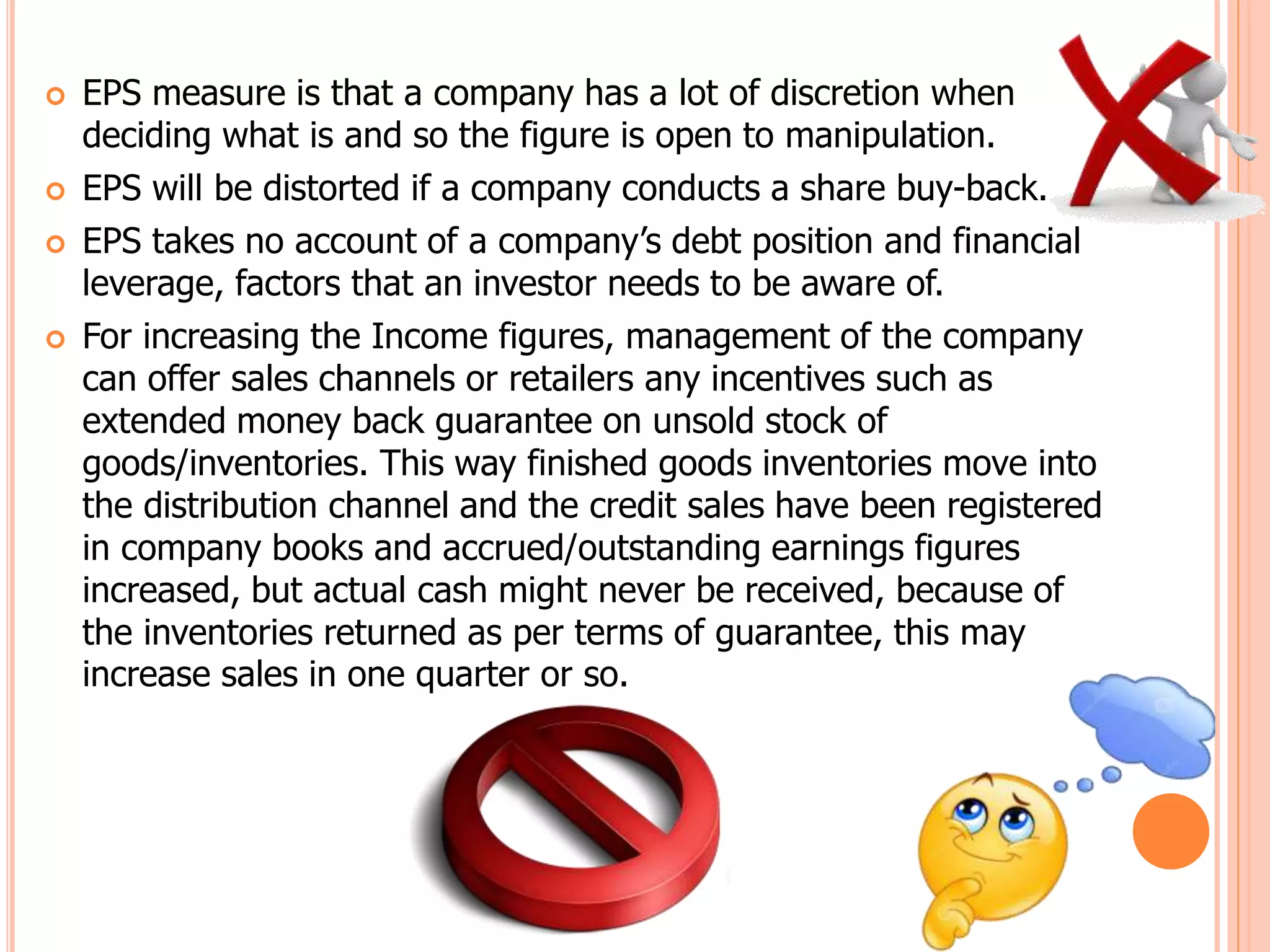  EPS measure is that a company has a lot of discretion when
deciding what is and so the figure is open to manipulation.
 EPS will be distorted if a company conducts a share buy-back.
 EPS takes no account of a company’s debt position and financial
leverage, factors that an investor needs to be aware of.
 For increasing the Income figures, management of the company
can offer sales channels or retailers any incentives such as
extended money back guarantee on unsold stock of
goods/inventories. This way finished goods inventories move into
the distribution channel and the credit sales have been registered
in company books and accrued/outstanding earnings figures
increased, but actual cash might never be received, because of
the inventories returned as per terms of guarantee, this may
increase sales in one quarter or so.
 