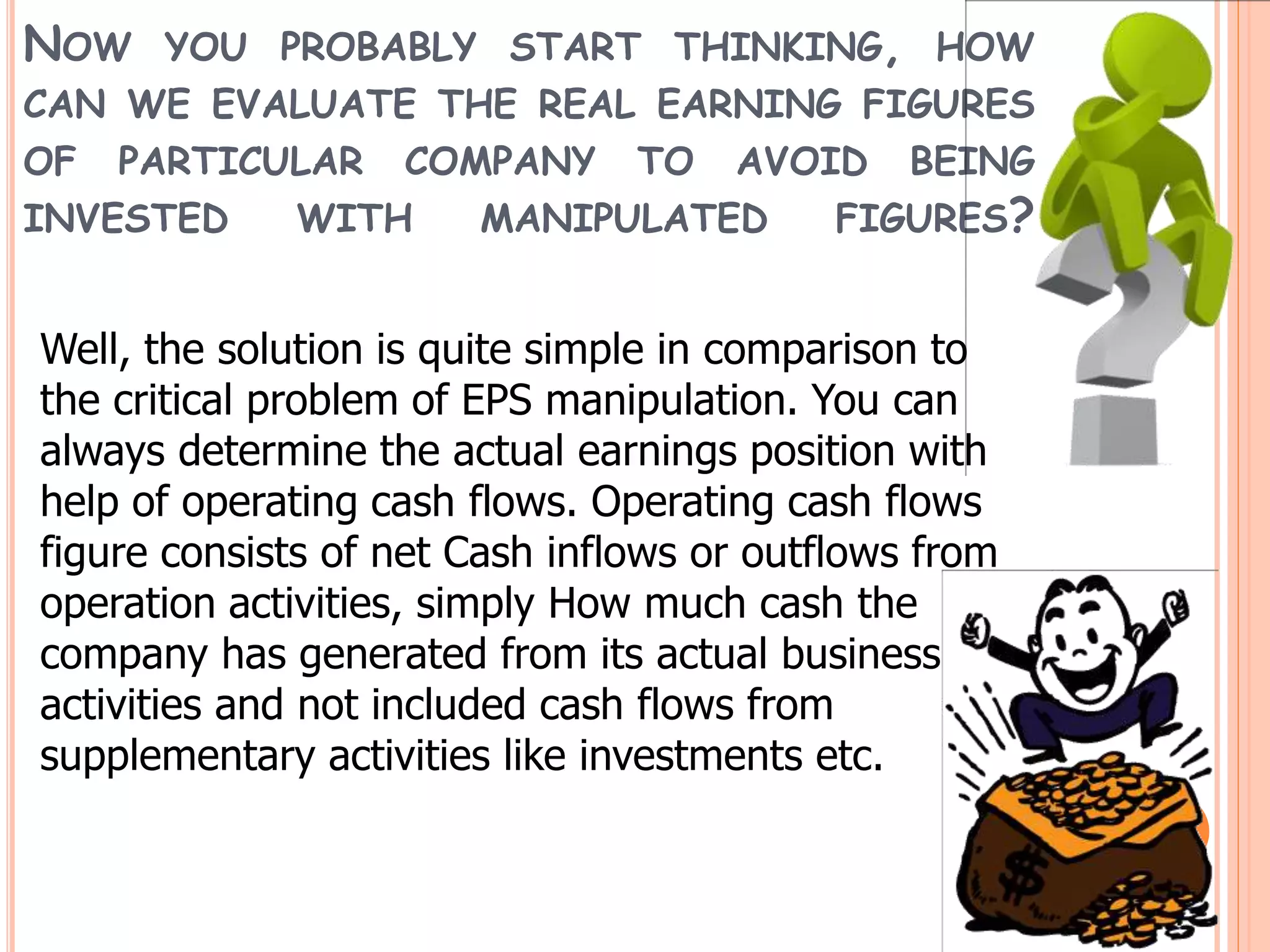 NOW YOU PROBABLY START THINKING, HOW
CAN WE EVALUATE THE REAL EARNING FIGURES
OF PARTICULAR COMPANY TO AVOID BEING
INVESTED WITH MANIPULATED FIGURES?
Well, the solution is quite simple in comparison to
the critical problem of EPS manipulation. You can
always determine the actual earnings position with
help of operating cash flows. Operating cash flows
figure consists of net Cash inflows or outflows from
operation activities, simply How much cash the
company has generated from its actual business
activities and not included cash flows from
supplementary activities like investments etc.
 