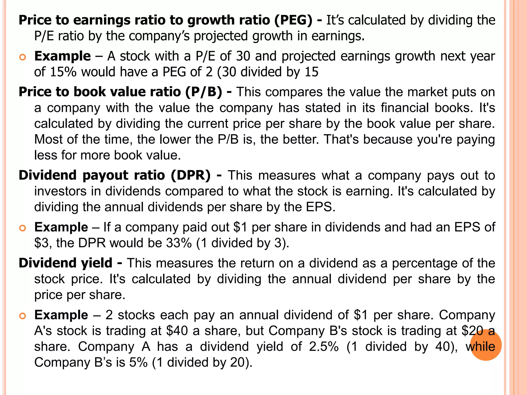 Price to earnings ratio to growth ratio (PEG) - It’s calculated by dividing the
P/E ratio by the company’s projected growth in earnings.
 Example – A stock with a P/E of 30 and projected earnings growth next year
of 15% would have a PEG of 2 (30 divided by 15
Price to book value ratio (P/B) - This compares the value the market puts on
a company with the value the company has stated in its financial books. It's
calculated by dividing the current price per share by the book value per share.
Most of the time, the lower the P/B is, the better. That's because you're paying
less for more book value.
Dividend payout ratio (DPR) - This measures what a company pays out to
investors in dividends compared to what the stock is earning. It's calculated by
dividing the annual dividends per share by the EPS.
 Example – If a company paid out $1 per share in dividends and had an EPS of
$3, the DPR would be 33% (1 divided by 3).
Dividend yield - This measures the return on a dividend as a percentage of the
stock price. It's calculated by dividing the annual dividend per share by the
price per share.
 Example – 2 stocks each pay an annual dividend of $1 per share. Company
A's stock is trading at $40 a share, but Company B's stock is trading at $20 a
share. Company A has a dividend yield of 2.5% (1 divided by 40), while
Company B’s is 5% (1 divided by 20).
 