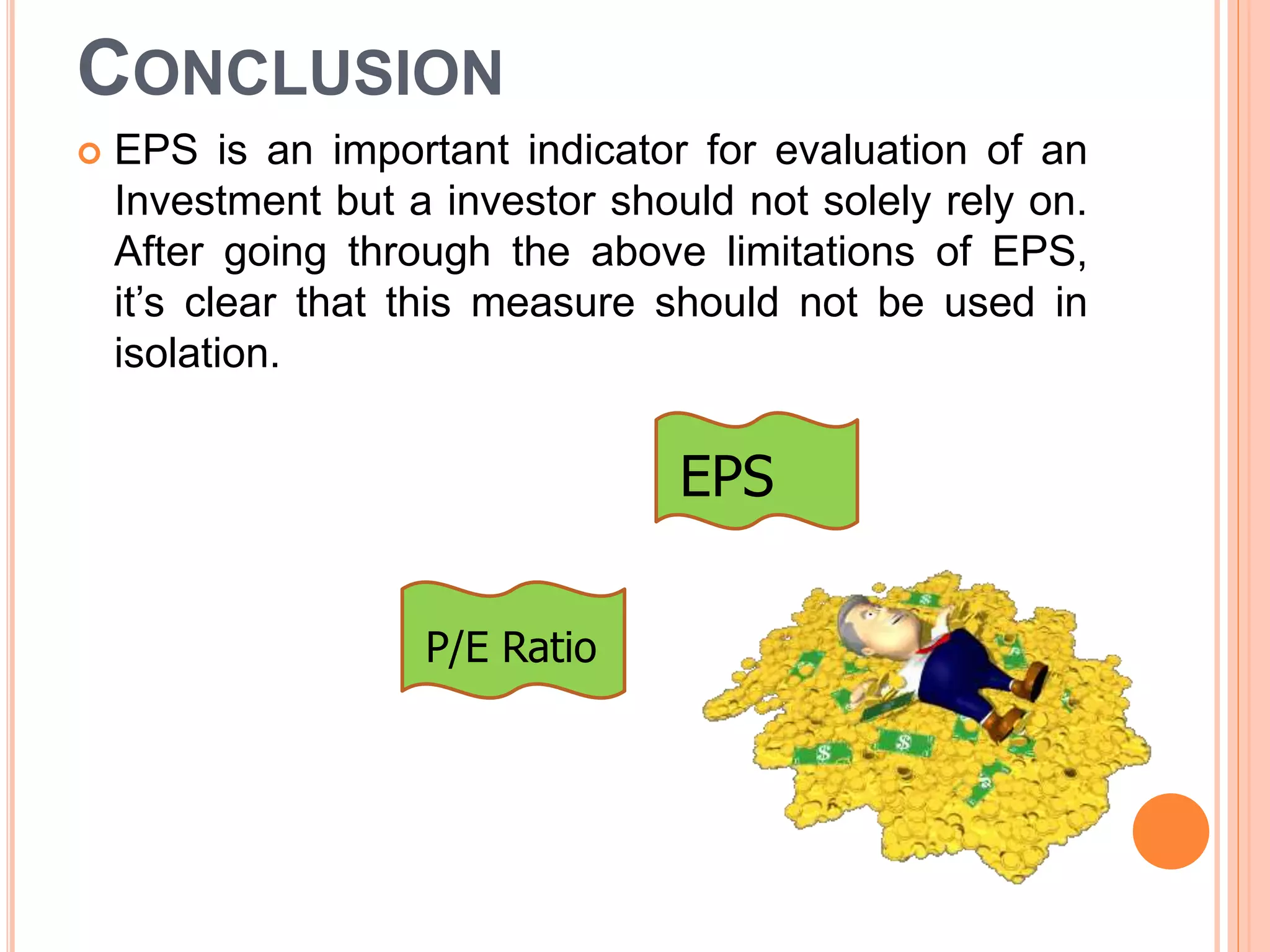 CONCLUSION
 EPS is an important indicator for evaluation of an
Investment but a investor should not solely rely on.
After going through the above limitations of EPS,
it’s clear that this measure should not be used in
isolation.
EPS
P/E Ratio
 