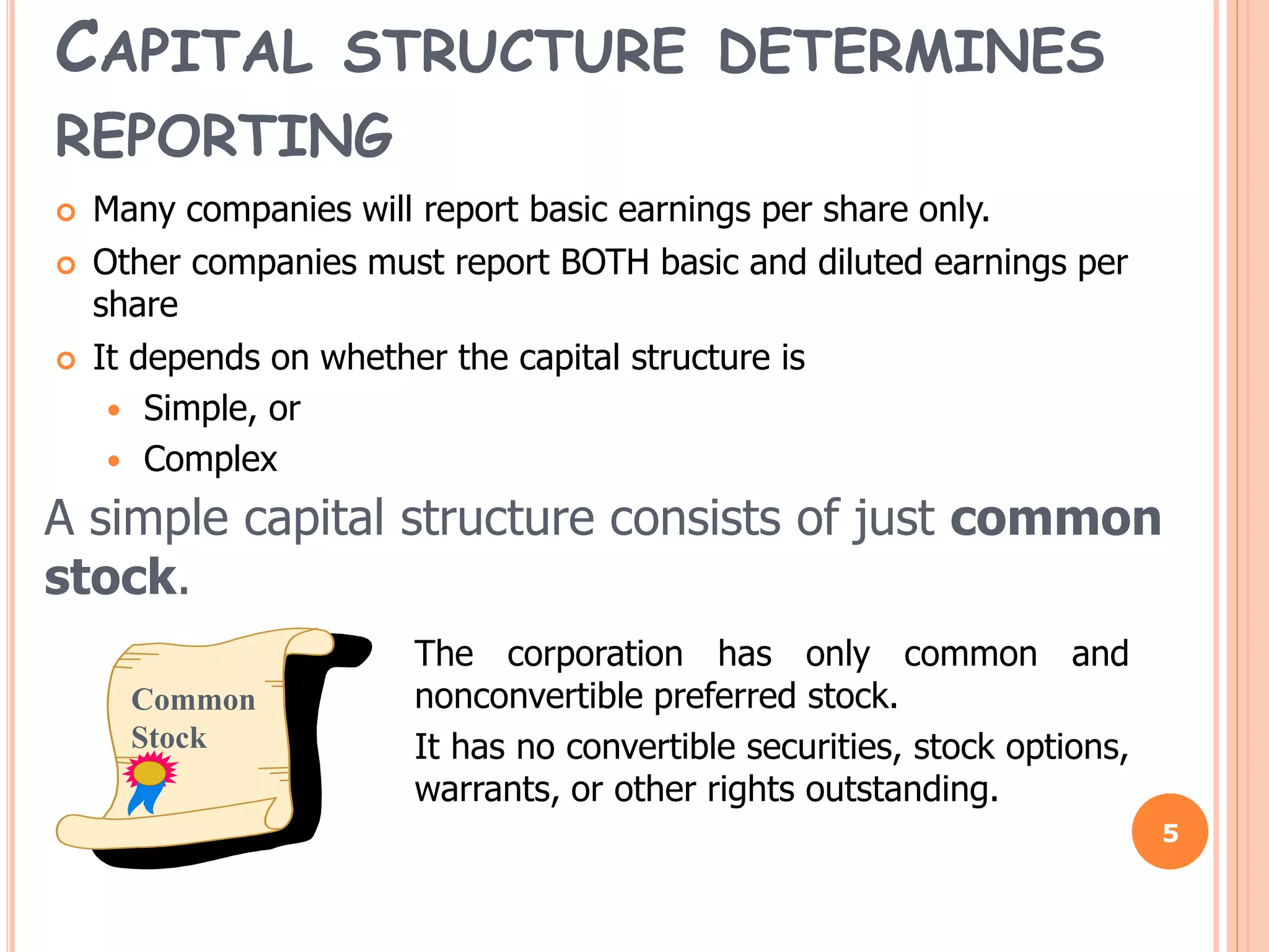 CAPITAL STRUCTURE DETERMINES
REPORTING
 Many companies will report basic earnings per share only.
 Other companies must report BOTH basic and diluted earnings per
share
 It depends on whether the capital structure is
 Simple, or
 Complex
5
A simple capital structure consists of just common
stock.
Common
Stock
The corporation has only common and
nonconvertible preferred stock.
It has no convertible securities, stock options,
warrants, or other rights outstanding.
 