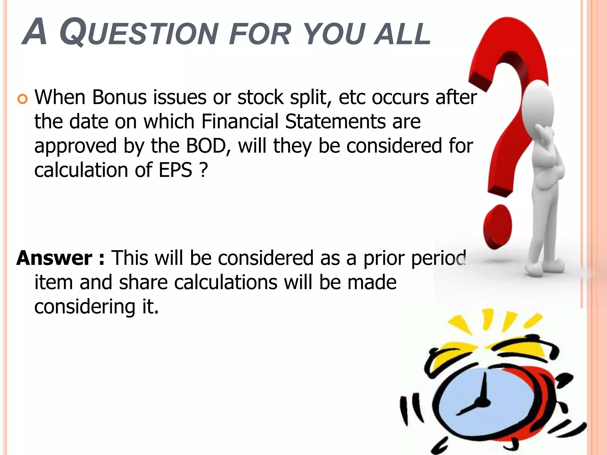 A QUESTION FOR YOU ALL
 When Bonus issues or stock split, etc occurs after
the date on which Financial Statements are
approved by the BOD, will they be considered for
calculation of EPS ?
Answer : This will be considered as a prior period
item and share calculations will be made
considering it.
 