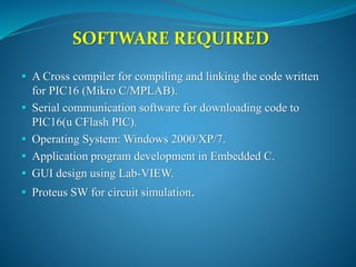 SOFTWARE REQUIRED
 A Cross compiler for compiling and linking the code written
for PIC16 (Mikro C/MPLAB).
 Serial communication software for downloading code to
PIC16(u CFlash PIC).
 Operating System: Windows 2000/XP/7.
 Application program development in Embedded C.
 GUI design using Lab-VIEW.
 Proteus SW for circuit simulation.
 