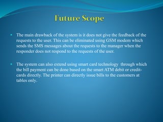  The main drawback of the system is it does not give the feedback of the
requests to the user. This can be eliminated using GSM modem which
sends the SMS messages about the requests to the manager when the
responder does not respond to the requests of the user.
 The system can also extend using smart card technology through which
the bill payment can be done based on the smart ATM debit or credit-
cards directly. The printer can directly issue bills to the customers at
tables only.
 