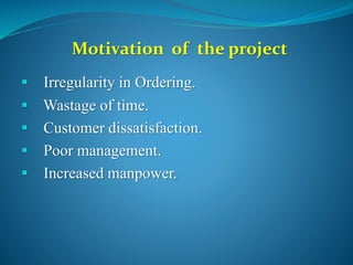 Motivation of the project
 Irregularity in Ordering.
 Wastage of time.
 Customer dissatisfaction.
 Poor management.
 Increased manpower.
 