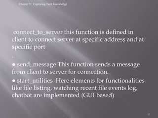 Chapter 5: Capturing Tacit Knowledge
connect_to_server this function is defined in
client to connect server at specific address and at
specific port
.
● send_message This function sends a message
from client to server for connection.
● start_utilities Here elements for functionalities
like file listing, watching recent file events log,
chatbot are implemented (GUI based)
10
 