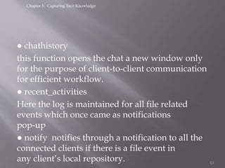 Chapter 5: Capturing Tacit Knowledge
● chathistory
this function opens the chat a new window only
for the purpose of client-to-client communication
for efficient workflow.
● recent_activities
Here the log is maintained for all file related
events which once came as notifications
pop-up
● notify notifies through a notification to all the
connected clients if there is a file event in
any client’s local repository. 13
 
