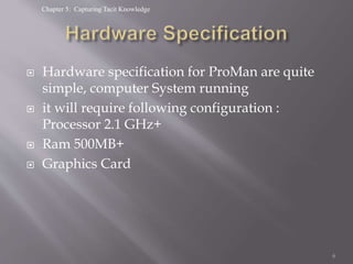 Chapter 5: Capturing Tacit Knowledge
 Hardware specification for ProMan are quite
simple, computer System running
 it will require following configuration :
Processor 2.1 GHz+
 Ram 500MB+
 Graphics Card
6
 