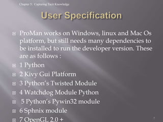 Chapter 5: Capturing Tacit Knowledge
 ProMan works on Windows, linux and Mac Os
platform, but still needs many dependencies to
be installed to run the developer version. These
are as follows :
 1 Python
 2 Kivy Gui Platform
 3 Python’s Twisted Module
 4 Watchdog Module Python
 5 Python’s Pywin32 module
 6 Sphnix module
 7 OpenGL 2.0 + 7
 
