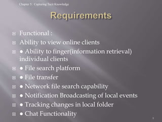 Chapter 5: Capturing Tacit Knowledge
 Functional :
 Ability to view online clients
 ● Ability to finger(information retrieval)
individual clients
 ● File search platform
 ● File transfer
 ● Network file search capability
 ● Notification Broadcasting of local events
 ● Tracking changes in local folder
 ● Chat Functionality
8
 