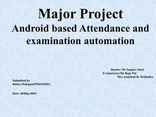 Major Project
Android based Attendance and
examination automation
Mentor:Mr Sanjeev Patel
Evaluator(s):Mr Raju Pal
Mrs Anubhuti R. Mohindra
Submitted by
Ritika Mahajan(9910103581)
Date:: 30May 2014
 