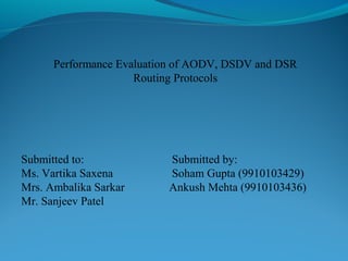 Performance Evaluation of AODV, DSDV and DSR
Routing Protocols
Submitted to: Submitted by:
Ms. Vartika Saxena Soham Gupta (9910103429)
Mrs. Ambalika Sarkar Ankush Mehta (9910103436)
Mr. Sanjeev Patel
 