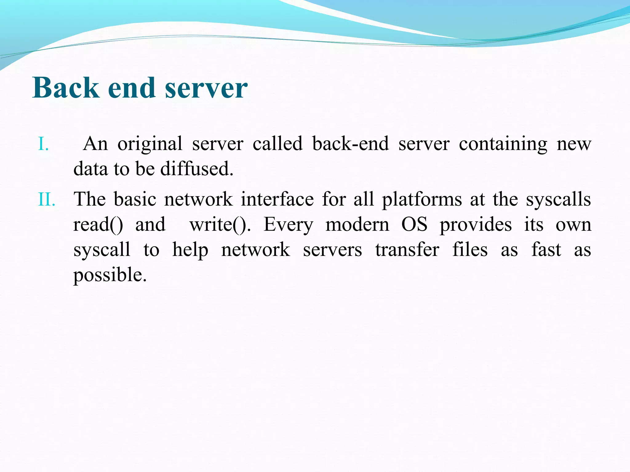 Back end server
I. An original server called back-end server containing new
data to be diffused.
II. The basic network interface for all platforms at the syscalls
read() and write(). Every modern OS provides its own
syscall to help network servers transfer files as fast as
possible.
 