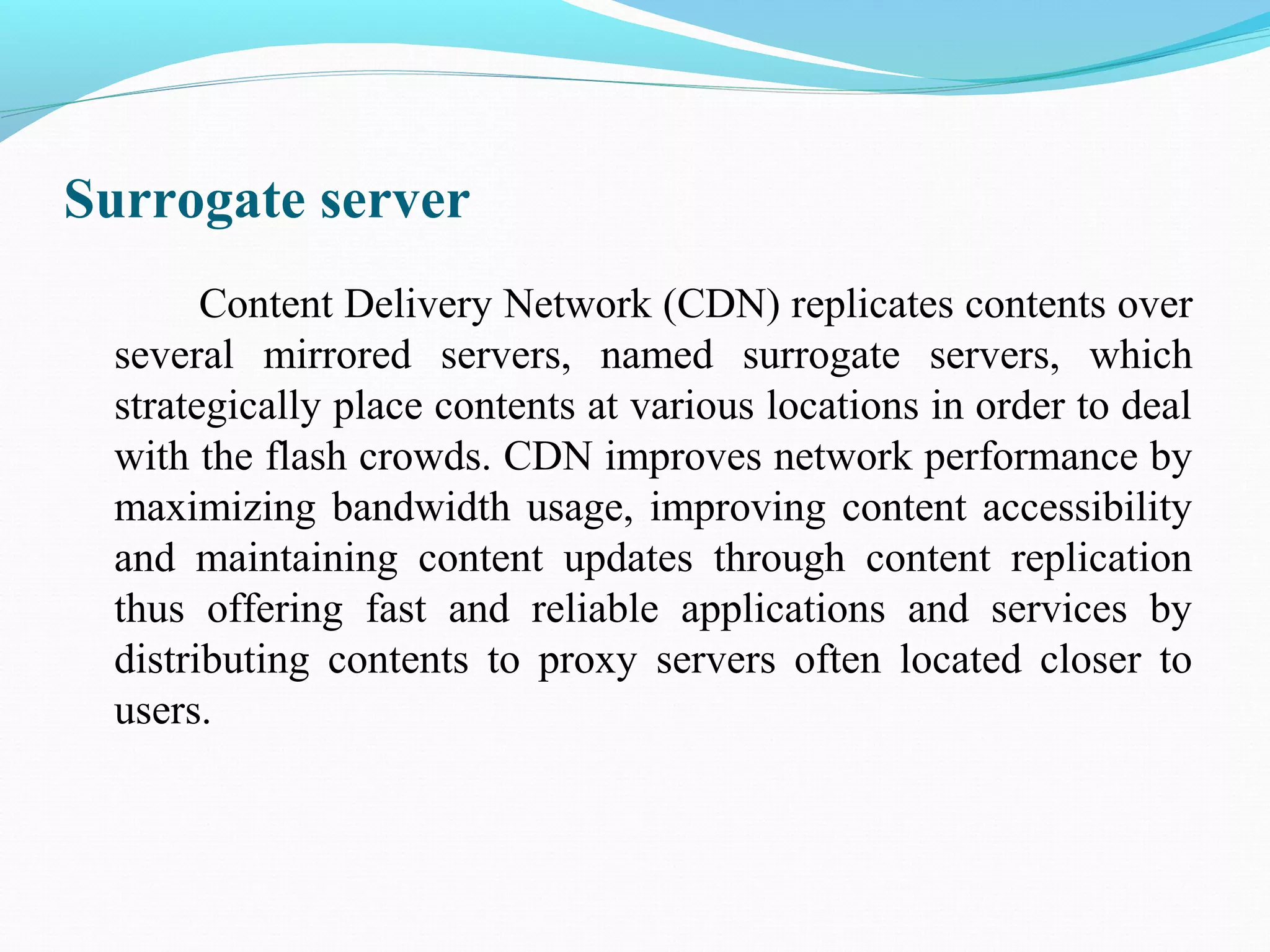 Surrogate server
Content Delivery Network (CDN) replicates contents over
several mirrored servers, named surrogate servers, which
strategically place contents at various locations in order to deal
with the flash crowds. CDN improves network performance by
maximizing bandwidth usage, improving content accessibility
and maintaining content updates through content replication
thus offering fast and reliable applications and services by
distributing contents to proxy servers often located closer to
users.
 