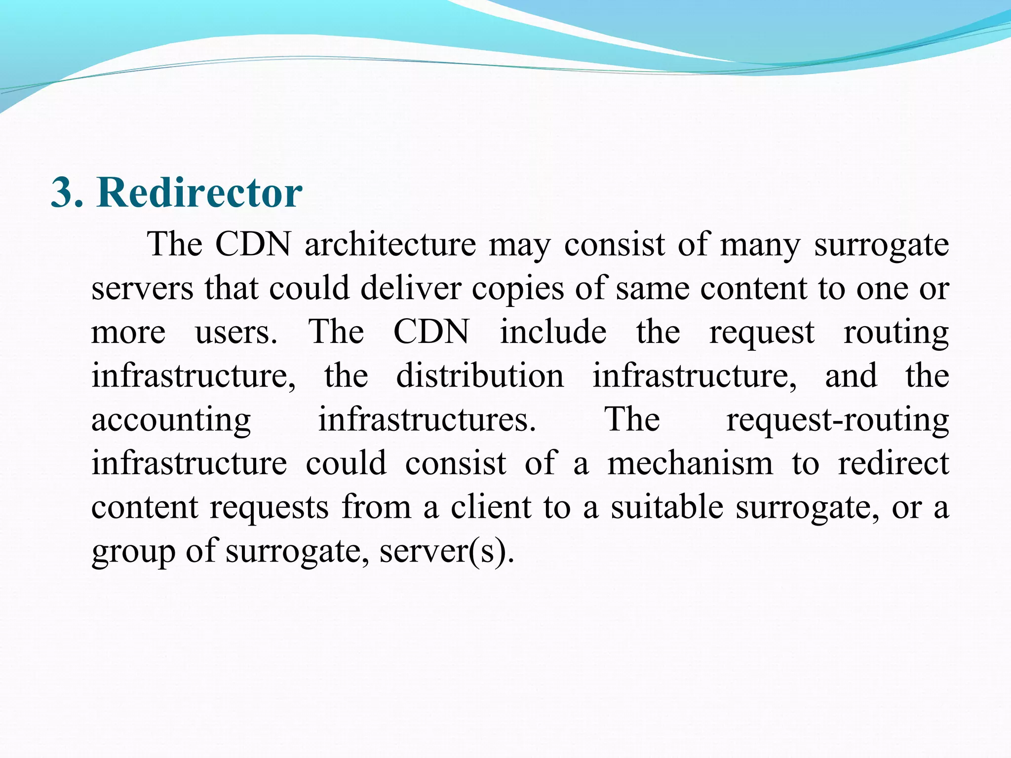 3. Redirector
The CDN architecture may consist of many surrogate
servers that could deliver copies of same content to one or
more users. The CDN include the request routing
infrastructure, the distribution infrastructure, and the
accounting infrastructures. The request-routing
infrastructure could consist of a mechanism to redirect
content requests from a client to a suitable surrogate, or a
group of surrogate, server(s).
 