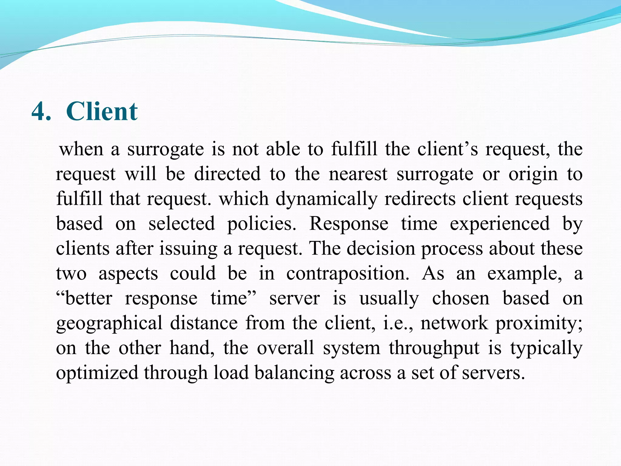 4. Client
when a surrogate is not able to fulfill the client’s request, the
request will be directed to the nearest surrogate or origin to
fulfill that request. which dynamically redirects client requests
based on selected policies. Response time experienced by
clients after issuing a request. The decision process about these
two aspects could be in contraposition. As an example, a
“better response time” server is usually chosen based on
geographical distance from the client, i.e., network proximity;
on the other hand, the overall system throughput is typically
optimized through load balancing across a set of servers.
 