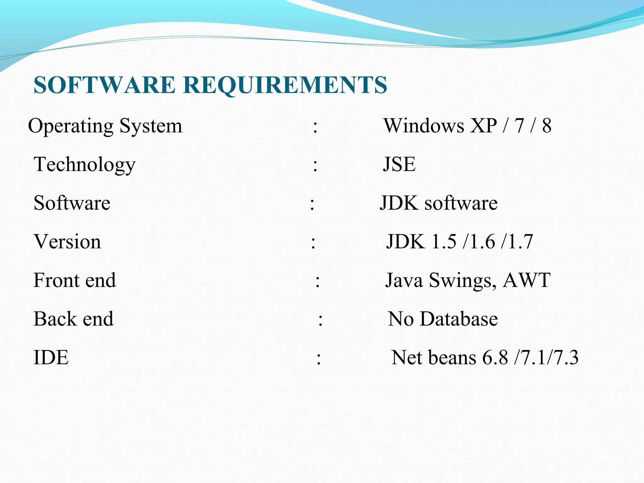 SOFTWARE REQUIREMENTS
Operating System : Windows XP / 7 / 8
Technology : JSE
Software : JDK software
Version : JDK 1.5 /1.6 /1.7
Front end : Java Swings, AWT
Back end : No Database
IDE : Net beans 6.8 /7.1/7.3
 