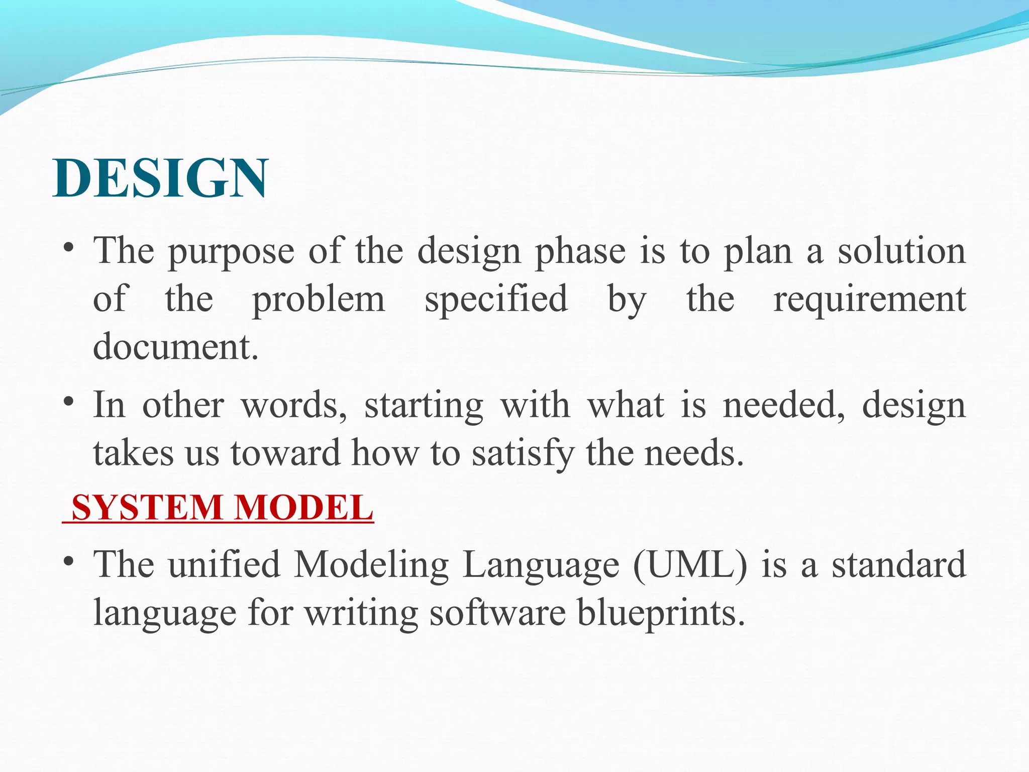 DESIGN
• The purpose of the design phase is to plan a solution
of the problem specified by the requirement
document.
• In other words, starting with what is needed, design
takes us toward how to satisfy the needs.
SYSTEM MODEL
• The unified Modeling Language (UML) is a standard
language for writing software blueprints.
 