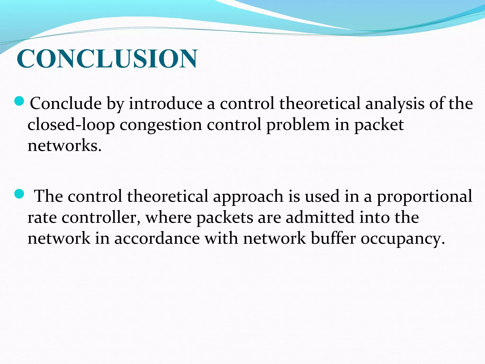 CONCLUSION
Conclude by introduce a control theoretical analysis of the
closed-loop congestion control problem in packet
networks.
 The control theoretical approach is used in a proportional
rate controller, where packets are admitted into the
network in accordance with network buffer occupancy.
 