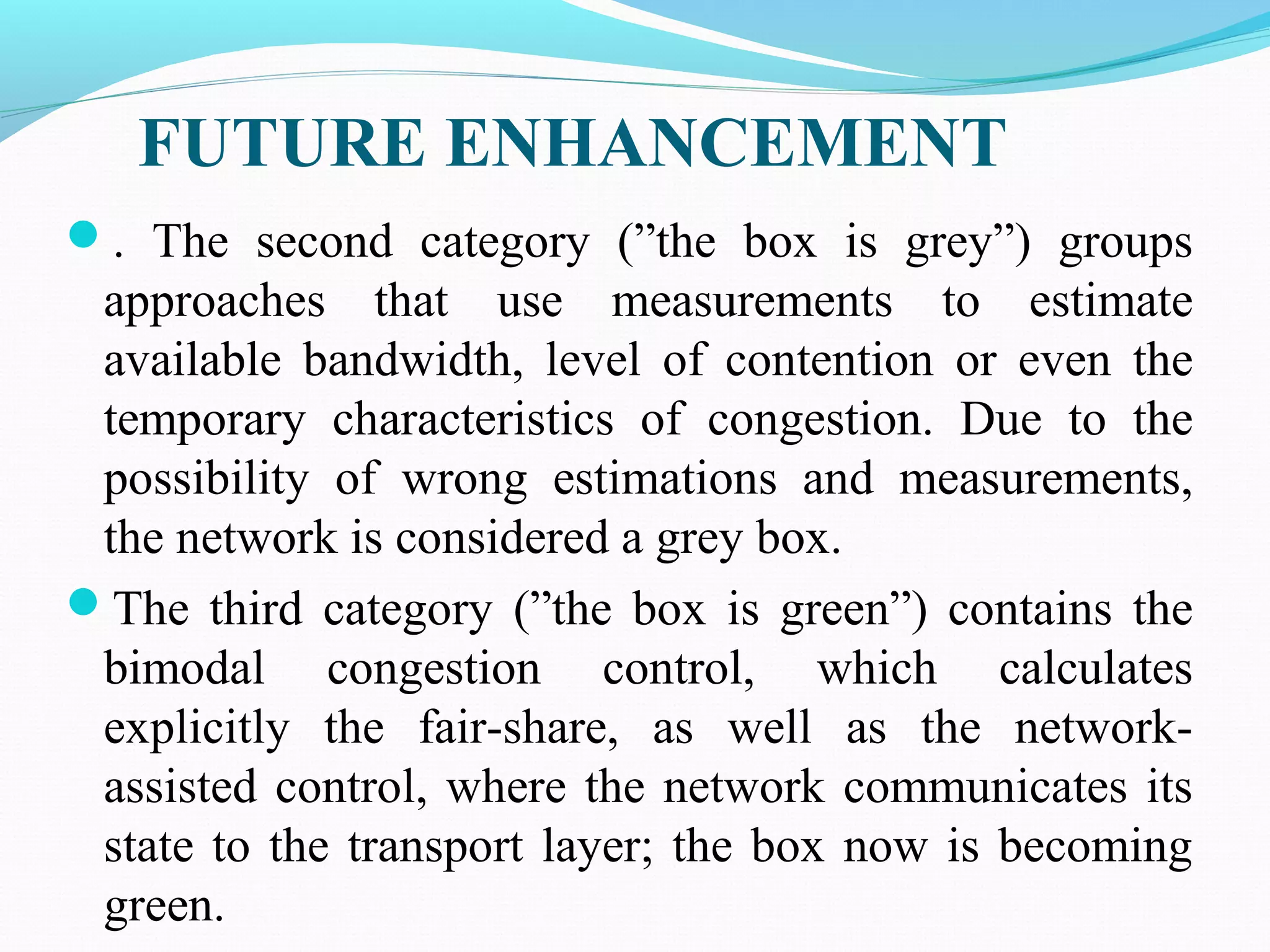FUTURE ENHANCEMENT
. The second category (”the box is grey”) groups
approaches that use measurements to estimate
available bandwidth, level of contention or even the
temporary characteristics of congestion. Due to the
possibility of wrong estimations and measurements,
the network is considered a grey box.
The third category (”the box is green”) contains the
bimodal congestion control, which calculates
explicitly the fair-share, as well as the network-
assisted control, where the network communicates its
state to the transport layer; the box now is becoming
green.
 