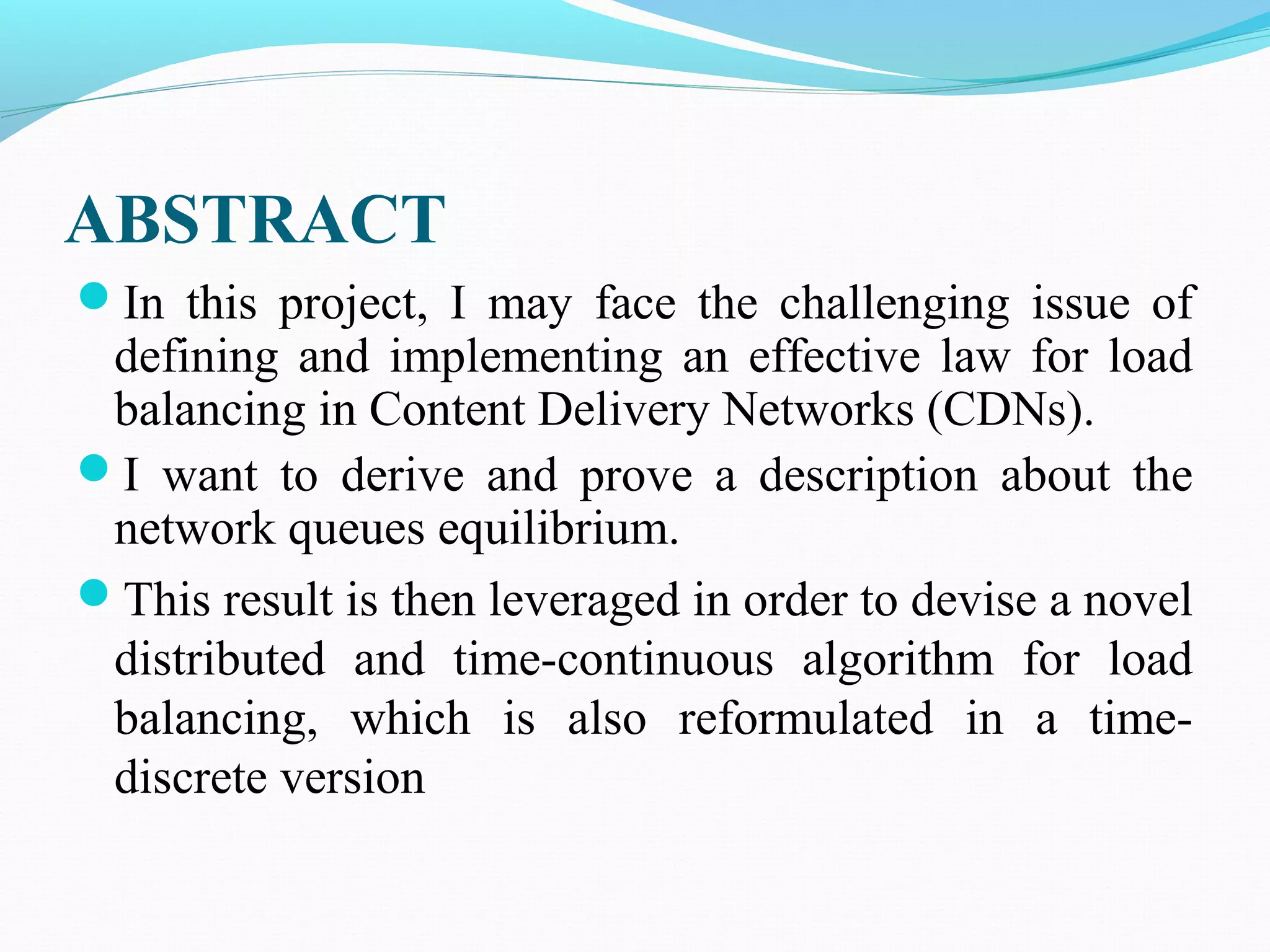 ABSTRACT
In this project, I may face the challenging issue of
defining and implementing an effective law for load
balancing in Content Delivery Networks (CDNs).
I want to derive and prove a description about the
network queues equilibrium.
This result is then leveraged in order to devise a novel
distributed and time-continuous algorithm for load
balancing, which is also reformulated in a time-
discrete version
 
