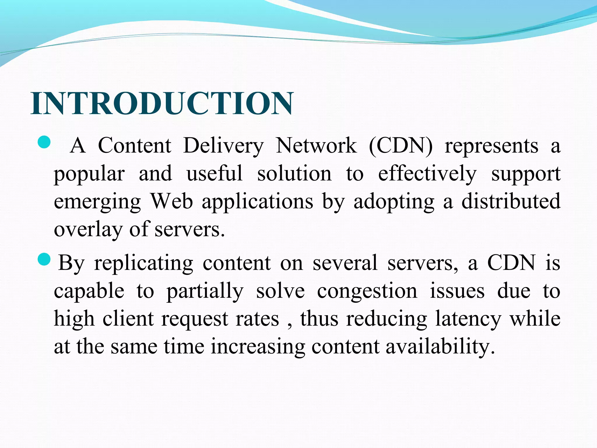INTRODUCTION
 A Content Delivery Network (CDN) represents a
popular and useful solution to effectively support
emerging Web applications by adopting a distributed
overlay of servers.
By replicating content on several servers, a CDN is
capable to partially solve congestion issues due to
high client request rates , thus reducing latency while
at the same time increasing content availability.
 