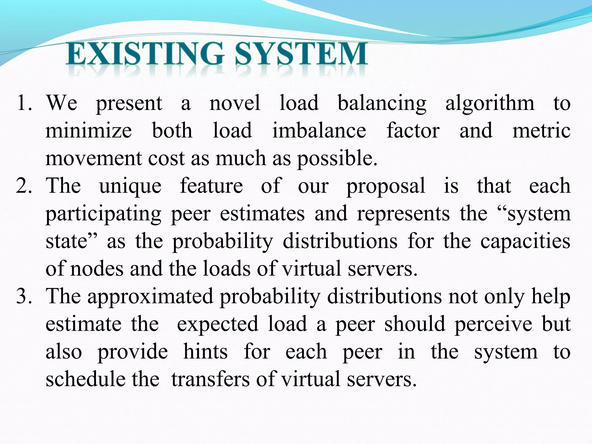1. We present a novel load balancing algorithm to
minimize both load imbalance factor and metric
movement cost as much as possible.
2. The unique feature of our proposal is that each
participating peer estimates and represents the “system
state” as the probability distributions for the capacities
of nodes and the loads of virtual servers.
3. The approximated probability distributions not only help
estimate the expected load a peer should perceive but
also provide hints for each peer in the system to
schedule the transfers of virtual servers.
 