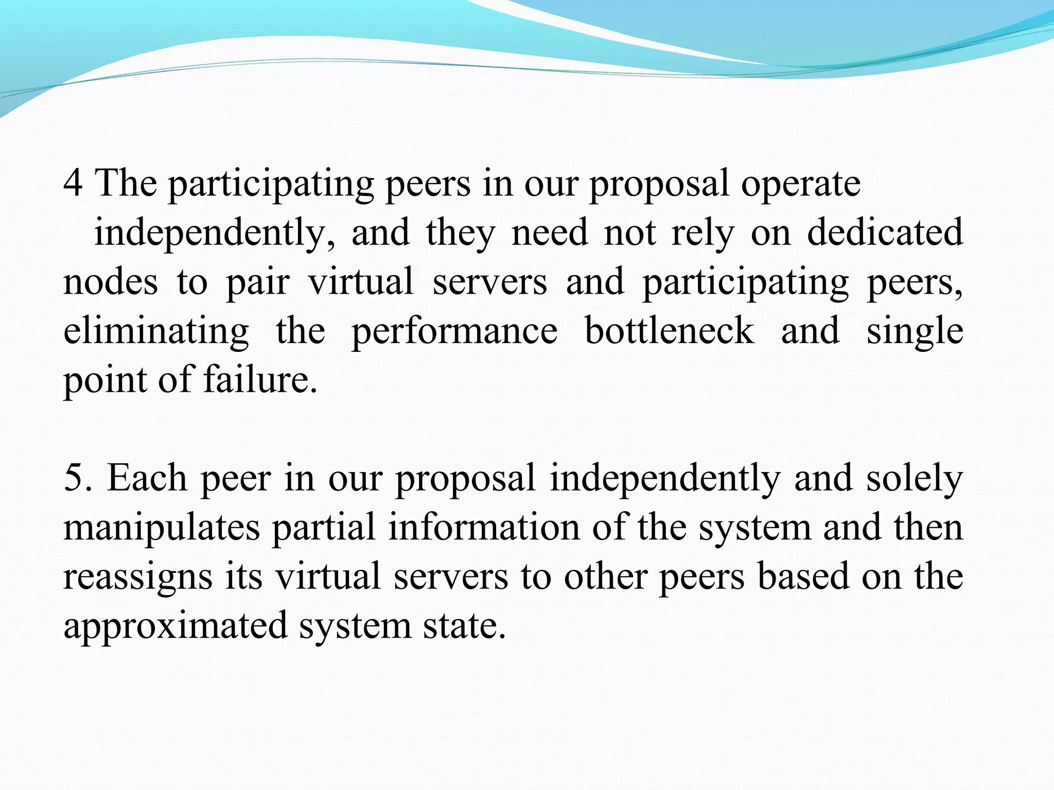 4 The participating peers in our proposal operate
independently, and they need not rely on dedicated
nodes to pair virtual servers and participating peers,
eliminating the performance bottleneck and single
point of failure.
5. Each peer in our proposal independently and solely
manipulates partial information of the system and then
reassigns its virtual servers to other peers based on the
approximated system state.
 