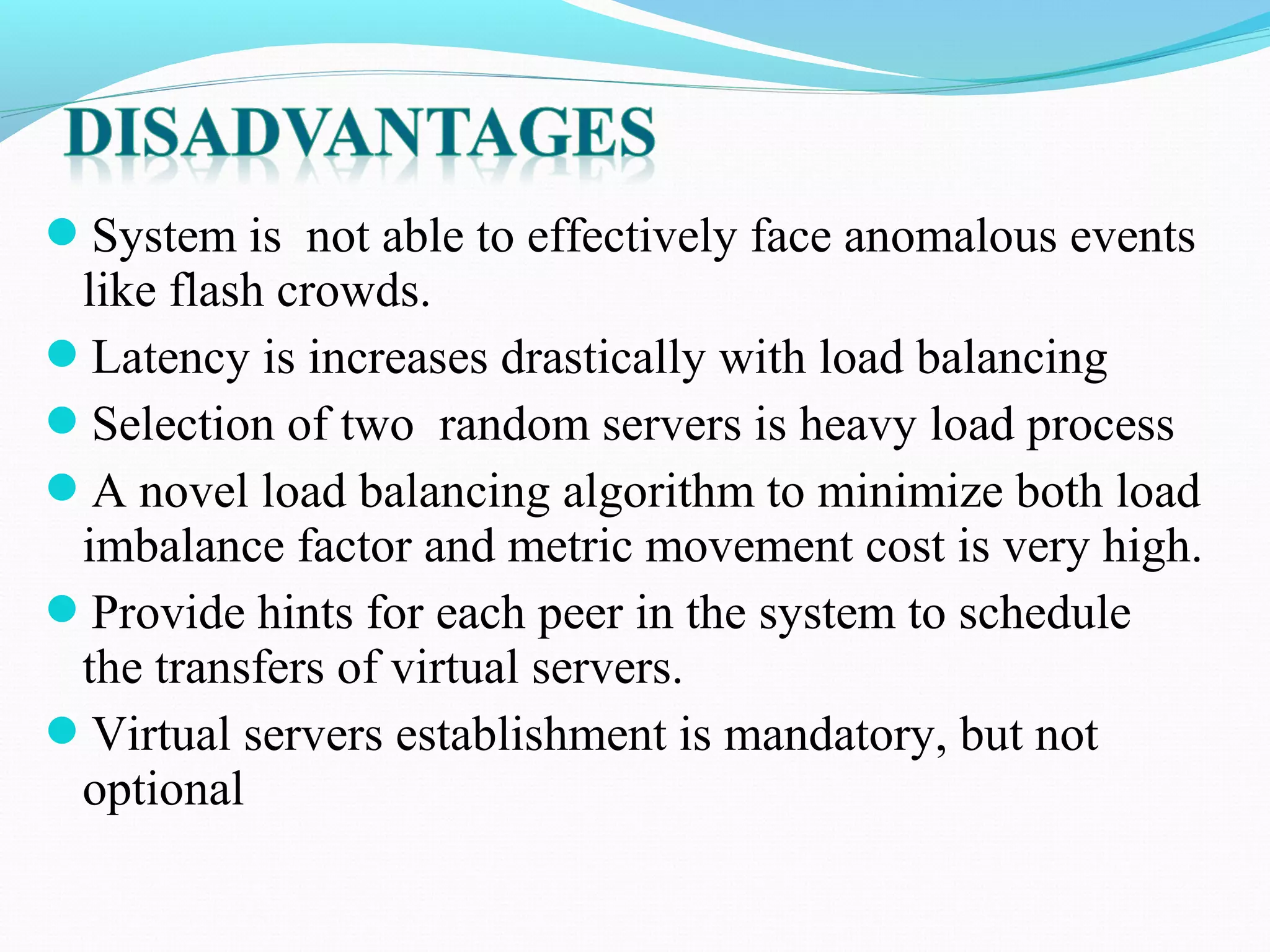 System is not able to effectively face anomalous events
like flash crowds.
Latency is increases drastically with load balancing
Selection of two random servers is heavy load process
A novel load balancing algorithm to minimize both load
imbalance factor and metric movement cost is very high.
Provide hints for each peer in the system to schedule
the transfers of virtual servers.
Virtual servers establishment is mandatory, but not
optional
 