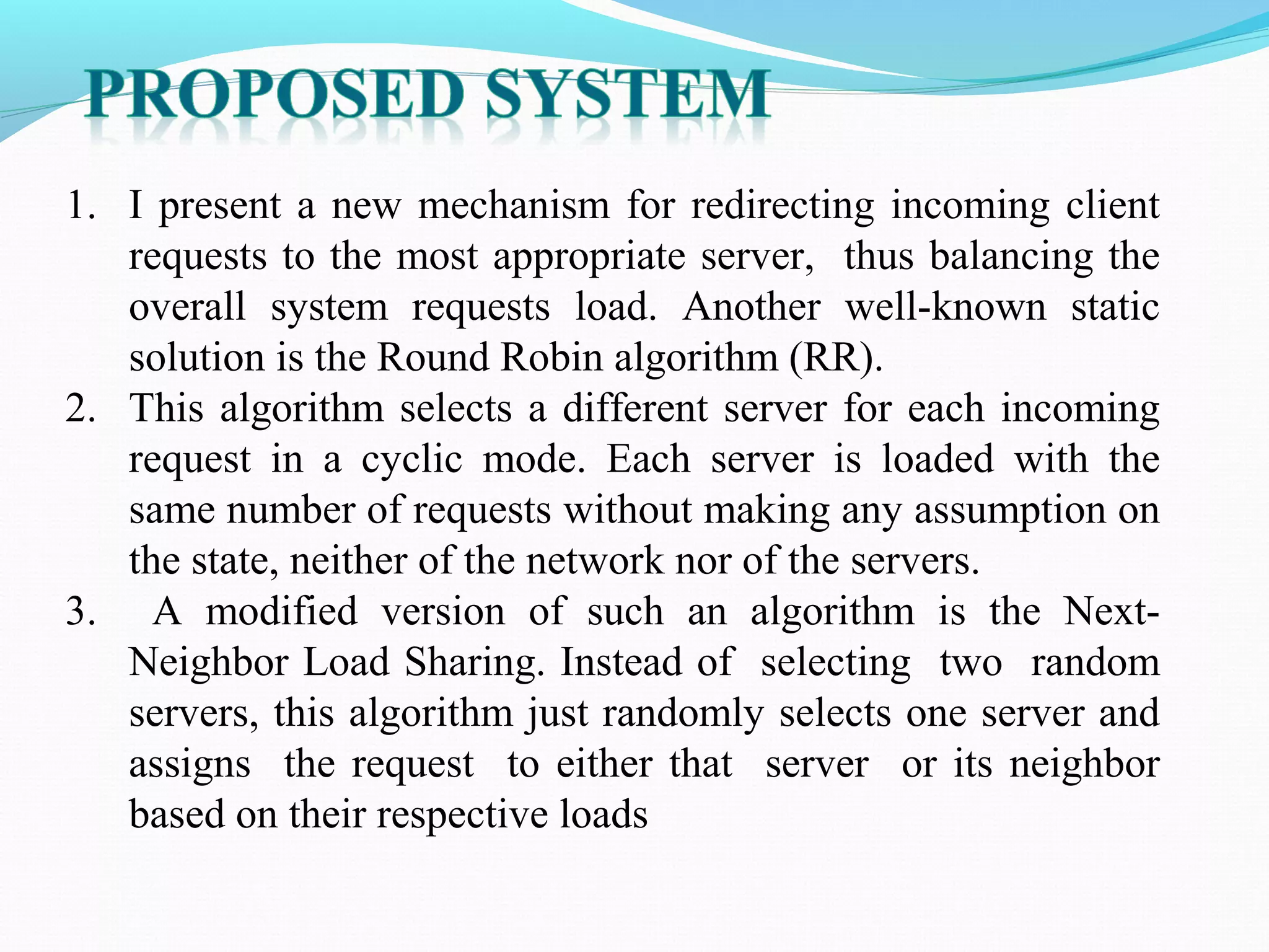 1. I present a new mechanism for redirecting incoming client
requests to the most appropriate server, thus balancing the
overall system requests load. Another well-known static
solution is the Round Robin algorithm (RR).
2. This algorithm selects a different server for each incoming
request in a cyclic mode. Each server is loaded with the
same number of requests without making any assumption on
the state, neither of the network nor of the servers.
3. A modified version of such an algorithm is the Next-
Neighbor Load Sharing. Instead of selecting two random
servers, this algorithm just randomly selects one server and
assigns the request to either that server or its neighbor
based on their respective loads
 