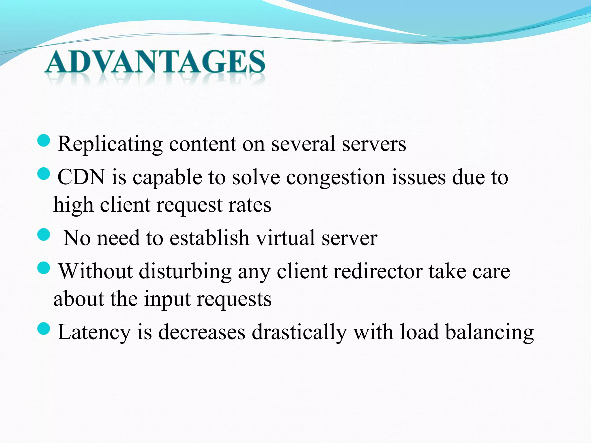 Replicating content on several servers
CDN is capable to solve congestion issues due to
high client request rates
 No need to establish virtual server
Without disturbing any client redirector take care
about the input requests
Latency is decreases drastically with load balancing
 