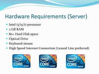 Hardware Requirements (Server)
 Intel i3/i5/i7 processor
 2 GB RAM
 80+ Hard Disk space
 Optical Drive
 Keyboard mouse
 High Speed Internet Connection (Leased Line preferred)
 