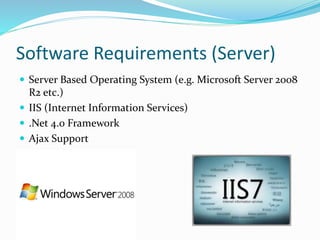 Software Requirements (Server)
 Server Based Operating System (e.g. Microsoft Server 2008
R2 etc.)
 IIS (Internet Information Services)
 .Net 4.0 Framework
 Ajax Support
 