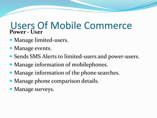 Users Of Mobile CommercePower - User
 Manage limited-users.
 Manage events.
 Sends SMS Alerts to limited-users and power-users.
 Manage information of mobilephones.
 Manage information of the phone searches.
 Manage phone comparison details.
 Manage surveys.
 