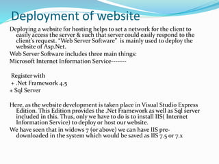 Deployment of website
Deploying a website for hosting helps to set a network for the client to
easily access the server & such that server could easily respond to the
client’s request. “Web Server Software” is mainly used to deploy the
website of Asp.Net.
Web Server Software includes three main things:
Microsoft Internet Information Service-------
Register with
+ .Net Framework 4.5
+ Sql Server
Here, as the website development is taken place in Visual Studio Express
Edition. This Edition provides the .Net Framework as well as Sql server
included in this. Thus, only we have to do is to install IIS( Internet
Information Service) to deploy or host our website.
We have seen that in widows 7 (or above) we can have IIS pre-
downloaded in the system which would be saved as IIS 7.5 or 7.x
 