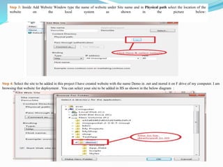 Step 3: Inside Add Website Window type the name of website under Site name and in Physical path select the location of the
website on the local system as shown in the picture below:
Step 4: Select the site to be added in this project I have created website with the name Demo in .net and stored it on F drive of my computer. I am
browsing that website for deployment . You can select your site to be added in IIS as shown in the below diagram :
 