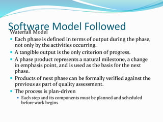 Software Model FollowedWaterfall Model
 Each phase is defined in terms of output during the phase,
not only by the activities occurring.
 A tangible output is the only criterion of progress.
 A phase product represents a natural milestone, a change
in emphasis point, and is used as the basis for the next
phase.
 Products of next phase can be formally verified against the
previous as part of quality assessment.
 The process is plan-driven
 Each step and its components must be planned and scheduled
before work begins
 