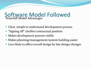 Software Model FollowedWaterfall Model Advantages
 Clear, simple to understand development process
 "Signing off" clarifies contractual position
 Makes development process visible
 Makes planning/management/system building easier
 Less likely to affect overall design by late design changes
 