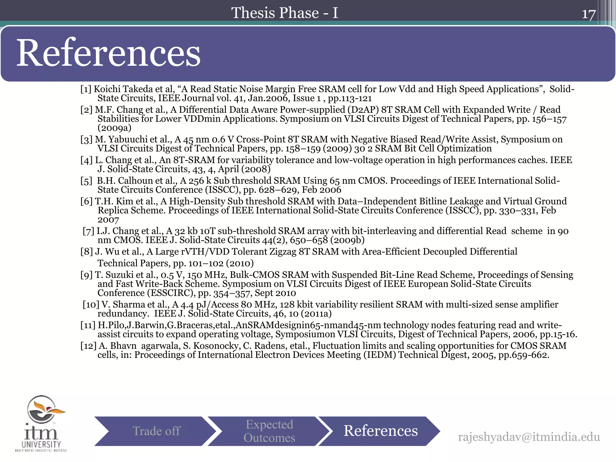 [1] Koichi Takeda et al, “A Read Static Noise Margin Free SRAM cell for Low Vdd and High Speed Applications”, Solid-
State Circuits, IEEE Journal vol. 41, Jan.2006, Issue 1 , pp.113-121
[2] M.F. Chang et al., A Differential Data Aware Power-supplied (D2AP) 8T SRAM Cell with Expanded Write / Read
Stabilities for Lower VDDmin Applications. Symposium on VLSI Circuits Digest of Technical Papers, pp. 156–157
(2009a)
[3] M. Yabuuchi et al., A 45 nm 0.6 V Cross-Point 8T SRAM with Negative Biased Read/Write Assist, Symposium on
VLSI Circuits Digest of Technical Papers, pp. 158–159 (2009) 30 2 SRAM Bit Cell Optimization
[4] L. Chang et al., An 8T-SRAM for variability tolerance and low-voltage operation in high performances caches. IEEE
J. Solid-State Circuits, 43, 4, April (2008)
[5] B.H. Calhoun et al., A 256 k Sub threshold SRAM Using 65 nm CMOS. Proceedings of IEEE International Solid-
State Circuits Conference (ISSCC), pp. 628–629, Feb 2006
[6] T.H. Kim et al., A High-Density Sub threshold SRAM with Data–Independent Bitline Leakage and Virtual Ground
Replica Scheme. Proceedings of IEEE International Solid-State Circuits Conference (ISSCC), pp. 330–331, Feb
2007
[7] I.J. Chang et al., A 32 kb 10T sub-threshold SRAM array with bit-interleaving and differential Read scheme in 90
nm CMOS. IEEE J. Solid-State Circuits 44(2), 650–658 (2009b)
[8] J. Wu et al., A Large rVTH/VDD Tolerant Zigzag 8T SRAM with Area-Efficient Decoupled Differential
Technical Papers, pp. 101–102 (2010)
[9] T. Suzuki et al., 0.5 V, 150 MHz, Bulk-CMOS SRAM with Suspended Bit-Line Read Scheme, Proceedings of Sensing
and Fast Write-Back Scheme. Symposium on VLSI Circuits Digest of IEEE European Solid-State Circuits
Conference (ESSCIRC), pp. 354–357, Sept 2010
[10] V. Sharma et al., A 4.4 pJ/Access 80 MHz, 128 kbit variability resilient SRAM with multi-sized sense amplifier
redundancy. IEEE J. Solid-State Circuits, 46, 10 (2011a)
[11] H.Pilo,J.Barwin,G.Braceras,etal.,AnSRAMdesignin65-nmand45-nm technology nodes featuring read and write-
assist circuits to expand operating voltage, Symposiumon VLSI Circuits, Digest of Technical Papers, 2006, pp.15-16.
[12] A. Bhavn agarwala, S. Kosonocky, C. Radens, etal., Fluctuation limits and scaling opportunities for CMOS SRAM
cells, in: Proceedings of International Electron Devices Meeting (IEDM) Technical Digest, 2005, pp.659-662.
17
References
rajeshyadav@itmindia.eduTrade off
Expected
Outcomes References
Thesis Phase - I
 