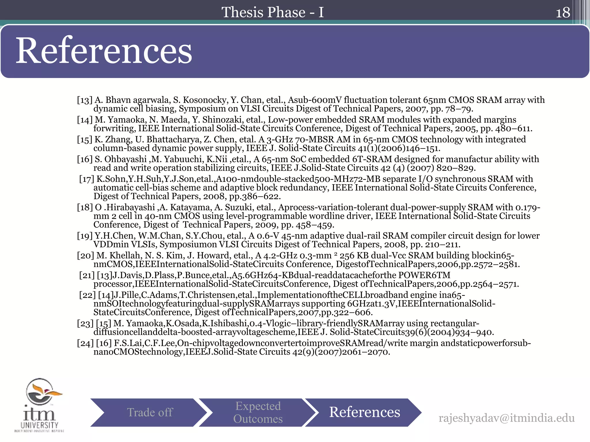 [13] A. Bhavn agarwala, S. Kosonocky, Y. Chan, etal., Asub-600mV fluctuation tolerant 65nm CMOS SRAM array with
dynamic cell biasing, Symposium on VLSI Circuits Digest of Technical Papers, 2007, pp. 78–79.
[14] M. Yamaoka, N. Maeda, Y. Shinozaki, etal., Low-power embedded SRAM modules with expanded margins
forwriting, IEEE International Solid-State Circuits Conference, Digest of Technical Papers, 2005, pp. 480–611.
[15] K. Zhang, U. Bhattacharya, Z. Chen, etal. A 3-GHz 70-MBSR AM in 65-nm CMOS technology with integrated
column-based dynamic power supply, IEEE J. Solid-State Circuits 41(1)(2006)146–151.
[16] S. Ohbayashi ,M. Yabuuchi, K.Nii ,etal., A 65-nm SoC embedded 6T-SRAM designed for manufactur ability with
read and write operation stabilizing circuits, IEEE J.Solid-State Circuits 42 (4) (2007) 820–829.
[17] K.Sohn,Y.H.Suh,Y.J.Son,etal.,A100-nmdouble-stacked500-MHz72-MB separate I/O synchronous SRAM with
automatic cell-bias scheme and adaptive block redundancy, IEEE International Solid-State Circuits Conference,
Digest of Technical Papers, 2008, pp.386–622.
[18] O .Hirabayashi ,A. Katayama, A. Suzuki, etal., Aprocess-variation-tolerant dual-power-supply SRAM with 0.179-
mm 2 cell in 40-nm CMOS using level-programmable wordline driver, IEEE International Solid-State Circuits
Conference, Digest of Technical Papers, 2009, pp. 458–459.
[19] Y.H.Chen, W.M.Chan, S.Y.Chou, etal., A 0.6-V 45-nm adaptive dual-rail SRAM compiler circuit design for lower
VDDmin VLSIs, Symposiumon VLSI Circuits Digest of Technical Papers, 2008, pp. 210–211.
[20] M. Khellah, N. S. Kim, J. Howard, etal., A 4.2-GHz 0.3-mm 2 256 KB dual-Vcc SRAM building blockin65-
nmCMOS,IEEEInternationalSolid-StateCircuits Conference, DigestofTechnicalPapers,2006,pp.2572–2581.
[21] [13]J.Davis,D.Plass,P.Bunce,etal.,A5.6GHz64-KBdual-readdatacacheforthe POWER6TM
processor,IEEEInternationalSolid-StateCircuitsConference, Digest ofTechnicalPapers,2006,pp.2564–2571.
[22] [14]J.Pille,C.Adams,T.Christensen,etal.,ImplementationoftheCELLbroadband engine ina65-
nmSOItechnologyfeaturingdual-supplySRAMarrays supporting 6GHzat1.3V,IEEEInternationalSolid-
StateCircuitsConference, Digest ofTechnicalPapers,2007,pp.322–606.
[23] [15] M. Yamaoka,K.Osada,K.Ishibashi,0.4-Vlogic–library-friendlySRAMarray using rectangular-
diffusioncellanddelta-boosted-arrayvoltagescheme,IEEE J. Solid-StateCircuits39(6)(2004)934–940.
[24] [16] F.S.Lai,C.F.Lee,On-chipvoltagedownconvertertoimproveSRAMread/write margin andstaticpowerforsub-
nanoCMOStechnology,IEEEJ.Solid-State Circuits 42(9)(2007)2061–2070.
18
References
rajeshyadav@itmindia.eduTrade off
Expected
Outcomes References
Thesis Phase - I
 