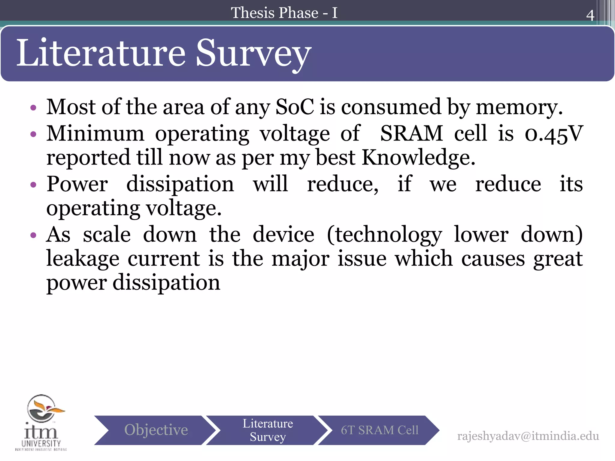 • Most of the area of any SoC is consumed by memory.
• Minimum operating voltage of SRAM cell is 0.45V
reported till now as per my best Knowledge.
• Power dissipation will reduce, if we reduce its
operating voltage.
• As scale down the device (technology lower down)
leakage current is the major issue which causes great
power dissipation
4
Literature Survey
rajeshyadav@itmindia.eduObjective Literature
Survey
6T SRAM Cell
Thesis Phase - I
 
