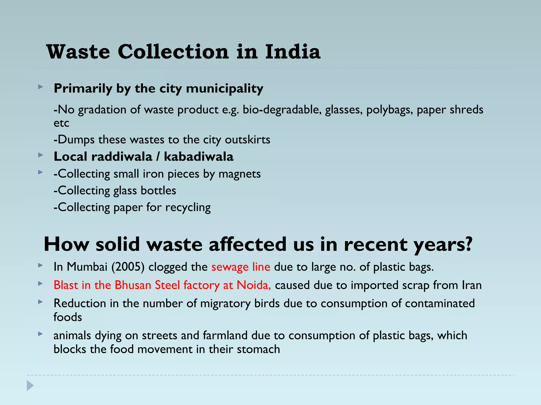 Waste Collection in India
 Primarily by the city municipality
-No gradation of waste product e.g. bio-degradable, glasses, polybags, paper shreds
etc
-Dumps these wastes to the city outskirts
 Local raddiwala / kabadiwala
 -Collecting small iron pieces by magnets
-Collecting glass bottles
-Collecting paper for recycling
How solid waste affected us in recent years?
 In Mumbai (2005) clogged the sewage line due to large no. of plastic bags.
 Blast in the Bhusan Steel factory at Noida, caused due to imported scrap from Iran
 Reduction in the number of migratory birds due to consumption of contaminated
foods
 animals dying on streets and farmland due to consumption of plastic bags, which
blocks the food movement in their stomach
 
